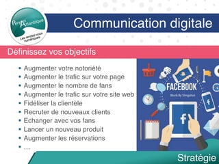 Déﬁnissez vos objectifs
§  Augmenter votre notoriété
§  Augmenter le traﬁc sur votre page
§  Augmenter le nombre de fans
§  Augmenter le traﬁc sur votre site web
§  Fidéliser la clientèle
§  Recruter de nouveaux clients
§  Echanger avec vos fans
§  Lancer un nouveau produit
§  Augmenter les réservations
§  …
Communication digitale
Stratégie
 