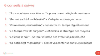 6 conseils à suivre
79
1. “Sans contenus vous êtes nu” → poser une stratégie de contenus
2. “Penser social & mobile first” → s’adapter aux usages conso
3. “Faire moins, mais mieux” → consacrer du temps régulièrement
4. “Le temps c’est de l’argent” → réfléchir à sa stratégie des moyens
5. “La veille le soir” → se tenir informé des évolutions de marché
6. ‘La data c’est mon dada” → piloter vos contenus sur leurs résultats
 