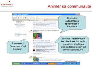 Animer sa communauté Créer des  événements spécifiques  à Facebook Susciter  l’interactivité, les réactions  des amis   : questions, sondages, jeux, cadeau au 500 e  fan, offres spéciales, etc. S’amuser !  Facebook, c’est ludique ! 