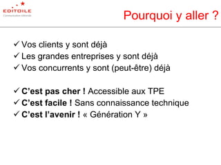 Pourquoi y aller ? Vos clients y sont déjà Les grandes entreprises y sont déjà Vos concurrents y sont (peut-être) déjà C’est pas cher !  Accessible aux TPE C’est facile !  Sans connaissance technique C’est l’avenir !  « Génération Y » 