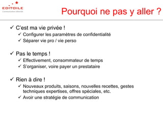 Pourquoi ne pas y aller ? C’est ma vie privée ! Configurer les paramètres de confidentialité Séparer vie pro / vie perso Pas le temps ! Effectivement, consommateur de temps S’organiser, voire payer un prestataire Rien à dire ! Nouveaux produits, saisons, nouvelles recettes, gestes techniques expertises, offres spéciales, etc. Avoir une stratégie de communication 