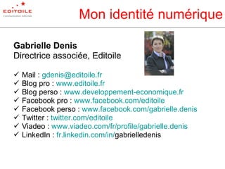 Mon identité numérique Gabrielle Denis Directrice associée, Editoile Mail :  [email_address] Blog pro :  www.editoile.fr   Blog perso :  www.developpement-economique.fr Facebook pro :  www.facebook.com/editoile Facebook perso :  www.facebook.com/gabrielle.denis   Twitter :  twitter.com/ editoile Viadeo :  www.viadeo.com/fr/profile/gabrielle.denis   LinkedIn :  fr.linkedin.com/in/ gabrielledenis   