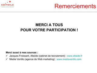 Remerciements MERCI A TOUS POUR VOTRE PARTICIPATION ! Merci aussi à mes sources : Jacques Froissant, Altaïde (cabinet de recrutement) :  www.altaide.fr Media Ventilo (agence de Web marketing) :  www.mediaventilo.com   