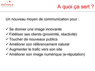 A quoi ça sert ? Un nouveau moyen de communication pour : Se donner une image innovante Fidéliser ses clients (proximité, réactivité) Toucher de nouveaux publics Améliorer son référencement naturel Augmenter le trafic vers son site Améliorer son image numérique (e-réputation) 