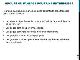 GROUPE OU FANPAGE POUR UNE ENTREPRISE?
Pour une marque, un organisme ou une célébrité, la page facebook
est la bonne solution!
• Le pages sont publiques: le contenu est visible sans avoir besoin
de devenir fan
• Les pages sont plus personnalisables
• Les pages sont visibles sur les moteurs de recherche
• Les groupes sont un espace plus privé
• Les groupes sont plus pour mener des débats thématiques entre
fans passionnés
13
 