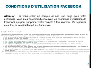 CONDITIONS D’UTILISATION FACEBOOK
Attention : si vous créez un compte et non une page pour votre
entreprise, vous êtes en contradiction avec les conditions d’utilisation de
Facebook qui peut supprimer votre compte à tout moment. Vous perdez
ainsi tout le travail effectué sur Facebook.
14
 