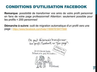 CONDITIONS D’UTILISATION FACEBOOK
Remarque: possibilité de transformer vos amis de votre profil personnel
en fans de votre page professionnel! Attention: seulement possible pour
les profils < 200 personnes!
Démarche à suivre: outil de migration automatique d'un profil vers une
page : https://www.facebook.com/help/116067818477568
16
 