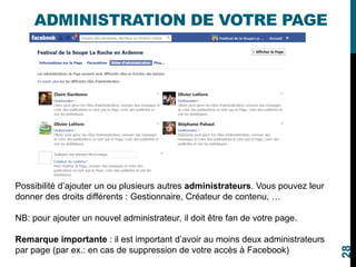 ADMINISTRATION DE VOTRE PAGE
Possibilité d’ajouter un ou plusieurs autres administrateurs. Vous pouvez leur
donner des droits différents : Gestionnaire, Créateur de contenu, …
NB: pour ajouter un nouvel administrateur, il doit être fan de votre page.
Remarque importante : il est important d’avoir au moins deux administrateurs
par page (par ex.: en cas de suppression de votre accès à Facebook)
28
 
