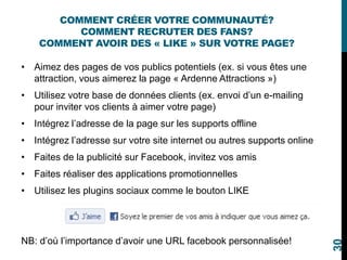 COMMENT CRÉER VOTRE COMMUNAUTÉ?
COMMENT RECRUTER DES FANS?
COMMENT AVOIR DES « LIKE » SUR VOTRE PAGE?
• Aimez des pages de vos publics potentiels (ex. si vous êtes une
attraction, vous aimerez la page « Ardenne Attractions »)
• Utilisez votre base de données clients (ex. envoi d’un e-mailing
pour inviter vos clients à aimer votre page)
• Intégrez l’adresse de la page sur les supports offline
• Intégrez l’adresse sur votre site internet ou autres supports online
• Faites de la publicité sur Facebook, invitez vos amis
• Faites réaliser des applications promotionnelles
• Utilisez les plugins sociaux comme le bouton LIKE
NB: d’où l’importance d’avoir une URL facebook personnalisée!
30
 