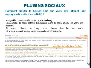 Comment ajouter le bouton Like sur votre site internet (par
exemple à la suite d’un article) ?
PLUGINS SOCIAUX
Intégration du code dans votre site ou blog :
Copier/coller le code obtenu directement dans le code source de votre site
internet.
Si vous utilisez un blog, vous devez basculer en mode
html pour pouvoir copier votre code à l’endroit souhaité.
37
 