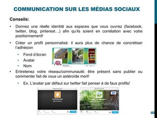 Conseils:
• Donnez une réelle identité aux espaces que vous ouvrez (facebook,
twitter, blog, pinterest…) afin qu’ils soient en corrélation avec votre
positionnement!
• Créer un profil personnalisé: il aura plus de chance de concrétiser
l’adhésion
• Fond d’écran
• Avatar
• Nom
• Entretenez votre réseau/communauté: être présent sans publier ou
commenter fait de vous un astéroïde mort!
• Ex. L’avatar par défaut sur twitter fait penser à de faux profils!
COMMUNICATION SUR LES MÉDIAS SOCIAUX
8
 