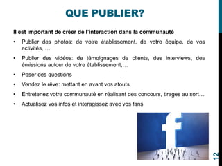 QUE PUBLIER?
Il est important de créer de l’interaction dans la communauté
• Publier des photos: de votre établissement, de votre équipe, de vos
activités, …
• Publier des vidéos: de témoignages de clients, des interviews, des
émissions autour de votre établissement,…
• Poser des questions
• Vendez le rêve: mettant en avant vos atouts
• Entretenez votre communauté en réalisant des concours, tirages au sort…
• Actualisez vos infos et interagissez avec vos fans
12
 