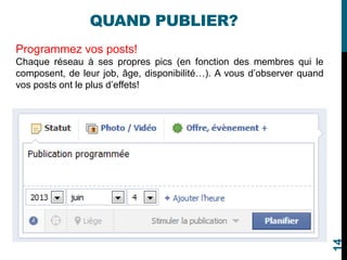 QUAND PUBLIER?
Programmez vos posts!
Chaque réseau à ses propres pics (en fonction des membres qui le
composent, de leur job, âge, disponibilité…). A vous d’observer quand
vos posts ont le plus d’effets!
14
 