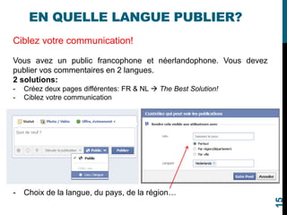 EN QUELLE LANGUE PUBLIER?
Ciblez votre communication!
Vous avez un public francophone et néerlandophone. Vous devez
publier vos commentaires en 2 langues.
2 solutions:
- Créez deux pages différentes: FR & NL  The Best Solution!
- Ciblez votre communication
- Choix de la langue, du pays, de la région…
15
 