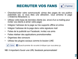 RECRUTER VOS FANS
• Chercher/créer votre communauté: aimez des pages de vos publics
potentiels (ex. si vous êtes une attraction, vous aimerez la page
« Ardenne Attractions »)
• Utilisez votre base de données clients (ex. envoi d’un e-mailing pour
inviter vos clients à aimer votre page)
• Intégrez l’adresse de la page sur les supports offline et online
• Intégrer l’adresse de la page dans votre signature mail
• Faites de la publicité sur Facebook, invitez vos amis
• Faites réaliser des applications promotionnelles
• Organisez des concours
• Utilisez les plugins sociaux comme le bouton LIKE
NB: il important d’avoir une URL facebook personnalisée!
16
 