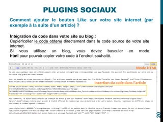 Comment ajouter le bouton Like sur votre site internet (par
exemple à la suite d’un article) ?
PLUGINS SOCIAUX
Intégration du code dans votre site ou blog :
Copier/coller le code obtenu directement dans le code source de votre site
internet.
Si vous utilisez un blog, vous devez basculer en mode
html pour pouvoir copier votre code à l’endroit souhaité.
20
 