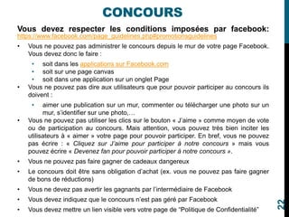 CONCOURS
Vous devez respecter les conditions imposées par facebook:
https://www.facebook.com/page_guidelines.php#promotionsguidelines
• Vous ne pouvez pas administrer le concours depuis le mur de votre page Facebook.
Vous devez donc le faire :
• soit dans les applications sur Facebook.com
• soit sur une page canvas
• soit dans une application sur un onglet Page
• Vous ne pouvez pas dire aux utilisateurs que pour pouvoir participer au concours ils
doivent :
• aimer une publication sur un mur, commenter ou télécharger une photo sur un
mur, s’identifier sur une photo,…
• Vous ne pouvez pas utiliser les clics sur le bouton « J’aime » comme moyen de vote
ou de participation au concours. Mais attention, vous pouvez très bien inciter les
utilisateurs à « aimer » votre page pour pouvoir participer. En bref, vous ne pouvez
pas écrire : « Cliquez sur J’aime pour participer à notre concours » mais vous
pouvez écrire « Devenez fan pour pouvoir participer à notre concours ».
• Vous ne pouvez pas faire gagner de cadeaux dangereux
• Le concours doit être sans obligation d’achat (ex. vous ne pouvez pas faire gagner
de bons de réductions)
• Vous ne devez pas avertir les gagnants par l’intermédiaire de Facebook
• Vous devez indiquez que le concours n’est pas géré par Facebook
• Vous devez mettre un lien visible vers votre page de “Politique de Confidentialité”
22
 