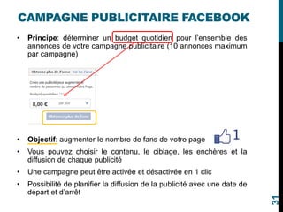 CAMPAGNE PUBLICITAIRE FACEBOOK
• Principe: déterminer un budget quotidien pour l’ensemble des
annonces de votre campagne publicitaire (10 annonces maximum
par campagne)
• Objectif: augmenter le nombre de fans de votre page
• Vous pouvez choisir le contenu, le ciblage, les enchères et la
diffusion de chaque publicité
• Une campagne peut être activée et désactivée en 1 clic
• Possibilité de planifier la diffusion de la publicité avec une date de
départ et d’arrêt
31
 