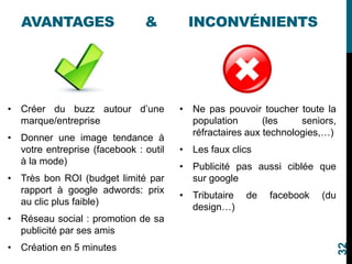 AVANTAGES & INCONVÉNIENTS
• Créer du buzz autour d’une
marque/entreprise
• Donner une image tendance à
votre entreprise (facebook : outil
à la mode)
• Très bon ROI (budget limité par
rapport à google adwords: prix
au clic plus faible)
• Réseau social : promotion de sa
publicité par ses amis
• Création en 5 minutes
• Ne pas pouvoir toucher toute la
population (les seniors,
réfractaires aux technologies,…)
• Les faux clics
• Publicité pas aussi ciblée que
sur google
• Tributaire de facebook (du
design…)
32
 