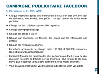 CAMPAGNE PUBLICITAIRE FACEBOOK
5. Choisissez votre CIBLAGE:
• Chaque internaute donne des informations sur lui: son état civil, son lieu
de résidence, ses études, ses goûts… ce qui permet de cibler notre
publicité
 Ciblage par lieu: préciser pays ou ville, rayon km
 Ciblage démographique: âge
 Ciblage par centre d’intérêt
 Ciblage par connexion: en fonction des pages que les internautes ont
aimées
 Ciblage par niveau professionnel
• Fourchette acceptable de ciblage: entre 100.000 et 500.000 personnes
(bon ciblage: 300.000 personnes)
• Facebook favorise les publicités les plus performantes. Ex: Le taux de clic
jouera un rôle dans la diffusion de vos annonces : plus le taux de clic sera
élevé, plus Facebook vous jugera pertinent et vous mettra en avant.
• Vous pouvez personnaliser vos messages publicitaires selon vos cibles
39
 