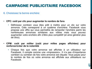 CAMPAGNE PUBLICITAIRE FACEBOOK
6. Choisissez la bonne enchère:
• CPC: coût par clic pour augmenter le nombre de fans
• Définissez combien vous êtes prêt à mettre pour un clic sur votre
annonce. Cela correspond à un système d’enchère. Facebook vous
propose une offre qui vous permettra de remporter l’enchère parmi les
nombreuses annonces similaires aux vôtres mais vous pouvez
augmenter votre enchère afin d’être plus compétitif (et ainsi générer plus
de clics).
• CPM: coût par millier (coût pour milles pages affichées) pour
renforcer/créer de la notoriété
• Chaque fois que votre annonce est affichée à un utilisateur sur
Facebook, il compte comme une «impression». Il n’a pas d’importance
combien ou combien de fois votre annonce est cliquée: Vous payez pour
le nombre de fois où votre annonce est affichée aux utilisateurs sur
Facebook.
41
 