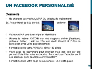 UN FACEBOOK PERSONNALISÉ
Conseils
• Ne changez pas votre AVATAR Ou adaptez le légèrement!
Ex: Avatar Hotel de Spa en été: en hiver:
• Votre AVATAR doit être simple et identifiable
• Utilisez le même AVATAR sur vos supports online (facebook,
pinterest, twitter,…) afin de créer une réelle identité et d’ être en
corrélation avec votre positionnement!
• Format idéal de votre AVATAR : 180 x 180 pixels
• Votre page de couverture peut changer mais pas trop car elle
permet d’identifier votre entreprise. Pourquoi pas l’adapter au fil
des saisons? au fil des fêtes commerciales?
• Format idéal de votre page de couverture : 851 x 315 pixels
5
 