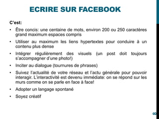 ECRIRE SUR FACEBOOK
C’est:
• Être concis: une centaine de mots, environ 200 ou 250 caractères
grand maximum espaces compris
• Utiliser au maximum les liens hypertextes pour conduire à un
contenu plus dense
• Intégrer régulièrement des visuels (un post doit toujours
s’accompagner d’une photo!)
• Inciter au dialogue (tournures de phrases)
• Suivez l’actualité de votre réseau et l’actu générale pour pouvoir
interagir. L’interactivité est devenu immédiate: on se répond sur les
murs comme on se parle en face à face!
• Adopter un langage spontané
• Soyez créatif
8
 