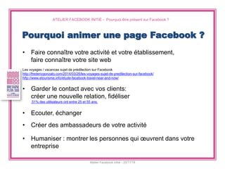 ATELIER FACEBOOK INITIÉ - Pourquoi être présent sur Facebook ? 
Atelier Facebook initié - 20/11/14 
•Faire connaître votre activité et votre établissement, 
faire connaître votre site web 
Les voyages / vacances sujet de prédilection sur Facebook 
http://fredericgonzalo.com/2014/03/26/les-voyages-sujet-de-predilection-sur-facebook/ 
http://www.etourisme.info/etude-facebook-travel-near-and-now/ 
•Garder le contact avec vos clients: 
créer une nouvelle relation, fidéliser 51% des utilisateurs ont entre 25 et 55 ans. 
•Ecouter, échanger 
•Créer des ambassadeurs de votre activité 
•Humaniser : montrer les personnes qui oeuvrent dans votre entreprise 
Pourquoi animer une page Facebook ?  