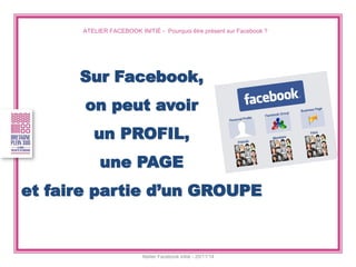 ATELIER FACEBOOK INITIÉ - Pourquoi être présent sur Facebook ? 
Atelier Facebook initié - 20/11/14 
Sur Facebook, 
on peut avoir 
un PROFIL, 
une PAGE 
et faire partie d’un GROUPE  