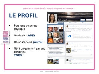 ATELIER FACEBOOK INITIÉ - Pourquoi être présent sur Facebook ? 
Atelier Facebook initié - 20/11/14 
LE PROFIL 
•Pour une personne physique 
•On devient AMIS 
•On possède un journal 
•Géré uniquement par une personne, VOUS !  