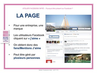 ATELIER FACEBOOK INITIÉ - Pourquoi être présent sur Facebook ? 
Atelier Facebook initié - 20/11/14 
LA PAGE 
•Pour une entreprise, une marque 
•Les utilisateurs Facebook cliquent sur « j’aime » 
•On obtient donc des fans/Mentions J’aime 
•Peut être géré par plusieurs personnes  
