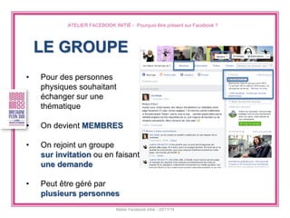 ATELIER FACEBOOK INITIÉ - Pourquoi être présent sur Facebook ? 
Atelier Facebook initié - 20/11/14 
LE GROUPE 
•Pour des personnes physiques souhaitant échanger sur une thématique 
•On devient MEMBRES 
•On rejoint un groupe sur invitation ou en faisant une demande 
•Peut être géré par plusieurs personnes  