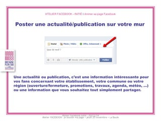 ATELIER FACEBOOK - INITIÉ I Animer sa page Facebook 
Poster une actualité/publication sur votre mur 
Une actualité ou publication, c’est une information intéressante pour vos fans concernant votre établissement, votre commune ou votre région (ouverture/fermeture, promotions, travaux, agenda, météo, …) ou une information que vous souhaitez tout simplement partager. 
Atelier Facebook initié - 20/11/14  