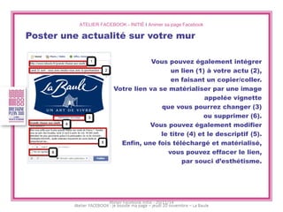 ATELIER FACEBOOK - INITIÉ I Animer sa page Facebook 
Poster une actualité sur votre mur 
Vous pouvez également intégrer 
un lien (1) à votre actu (2), 
en faisant un copier/coller. 
Votre lien va se matérialiser par une image 
appelée vignette 
que vous pourrez changer (3) 
ou supprimer (6). 
Vous pouvez également modifier 
le titre (4) et le descriptif (5). 
Enfin, une fois téléchargé et matérialisé, 
vous pouvez effacer le lien, 
par souci d’esthétisme. 
Atelier Facebook initié - 20/11/14  