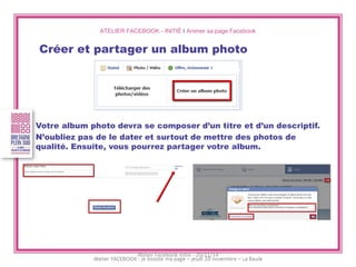 ATELIER FACEBOOK - INITIÉ I Animer sa page Facebook 
Créer et partager un album photo 
Votre album photo devra se composer d’un titre et d’un descriptif. 
N’oubliez pas de le dater et surtout de mettre des photos de qualité. Ensuite, vous pourrez partager votre album. 
Atelier Facebook initié - 20/11/14  