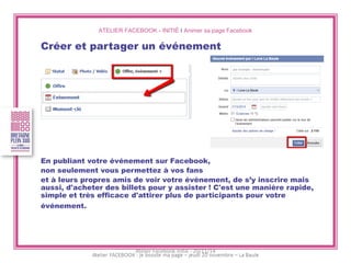 ATELIER FACEBOOK - INITIÉ I Animer sa page Facebook 
Créer et partager un événement 
En publiant votre événement sur Facebook, 
non seulement vous permettez à vos fans 
et à leurs propres amis de voir votre événement, de s’y inscrire mais aussi, d'acheter des billets pour y assister ! C'est une manière rapide, simple et très efficace d'attirer plus de participants pour votre événement. 
Atelier Facebook initié - 20/11/14  