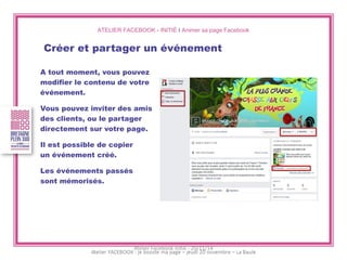 ATELIER FACEBOOK - INITIÉ I Animer sa page Facebook 
Créer et partager un événement 
A tout moment, vous pouvez 
modifier le contenu de votre 
événement. 
Vous pouvez inviter des amis 
des clients, ou le partager 
directement sur votre page. 
Il est possible de copier 
un événement créé. 
Les événements passés 
sont mémorisés. 
Atelier Facebook initié - 20/11/14  