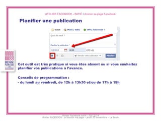ATELIER FACEBOOK - INITIÉ I Animer sa page Facebook 
Planifier une publication 
Cet outil est très pratique si vous êtes absent ou si vous souhaitez planifier vos publications à l’avance. 
Conseils de programmation : 
- du lundi au vendredi, de 12h à 13h30 et/ou de 17h à 19h 
Atelier Facebook initié - 20/11/14  