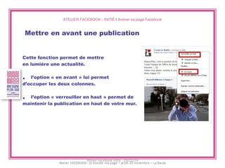 ATELIER FACEBOOK - INITIÉ I Animer sa page Facebook 
Mettre en avant une publication 
Cette fonction permet de mettre 
en lumière une actualité. 
•l’option « en avant » lui permet 
d’occuper les deux colonnes. 
•l’option « verrouiller en haut » permet de 
maintenir la publication en haut de votre mur. 
Atelier Facebook initié - 20/11/14  