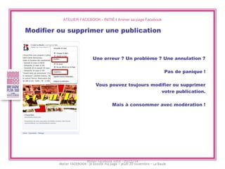 ATELIER FACEBOOK - INITIÉ I Animer sa page Facebook 
Modifier ou supprimer une publication 
Une erreur ? Un problème ? Une annulation ? 
Pas de panique ! 
Vous pouvez toujours modifier ou supprimer 
votre publication. 
Mais à consommer avec modération ! 
Atelier Facebook initié - 20/11/14  