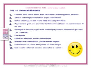 ATELIER FACEBOOK - INITIÉ I Animer sa page Facebook 
Les 10 commandements 
1.Faire des posts courts (moins de 80 caractères) - faisant appel aux émotions 
2.Adopter un ton léger, humoristique et peu conventionnel 
3.Inclure une image, un lien ou une vidéo dans vos publications 
4.Organiser des quizz, jeux pour créer de l’interaction et tester les connaissances de vos fans 
5.Privilégier le mercredi (la plus forte audience) et poster au bon moment (pics vers 15h, 11h et 20h) 
6.Être régulier 
7.Étudier les habitudes de votre communauté 
8.Répondre aux commentaires, positifs comme négatifs 
9.Communiquer sur ce que dit la presse sur votre marque 
10.Être en veille : aller voir ce qui se passe chez le « voisin » 
Atelier Facebook initié - 20/11/14  