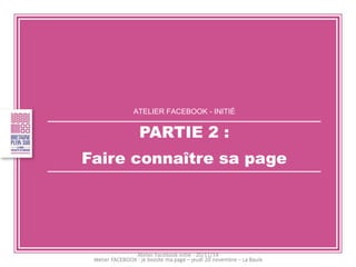 ATELIER FACEBOOK - INITIÉ 
PARTIE 2 : 
Faire connaître sa page 
Atelier Facebook initié - 20/11/14  