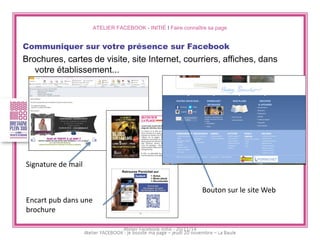 ATELIER FACEBOOK - INITIÉ I Faire connaître sa page 
Communiquer sur votre présence sur Facebook 
Brochures, cartes de visite, site Internet, courriers, affiches, dans votre établissement... 
Signature de mail 
Encart pub dans une brochure 
Bouton sur le site Web 
Atelier Facebook initié - 20/11/14  