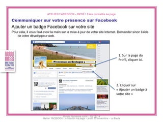 ATELIER FACEBOOK - INITIÉ I Faire connaître sa page 
Communiquer sur votre présence sur Facebook 
Ajouter un badge Facebook sur votre site 
Pour cela, il vous faut avoir la main sur la mise à jour de votre site Internet. Demander sinon l’aide de votre développeur web. 
1. Sur la page du Profil, cliquer ici. 
2. Cliquer sur « Ajouter un badge à votre site » 
Atelier Facebook initié - 20/11/14  