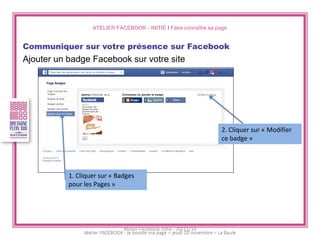 ATELIER FACEBOOK - INITIÉ I Faire connaître sa page 
Communiquer sur votre présence sur Facebook 
Ajouter un badge Facebook sur votre site 
1. Cliquer sur « Badges pour les Pages » 
2. Cliquer sur « Modifier ce badge » 
Atelier Facebook initié - 20/11/14  