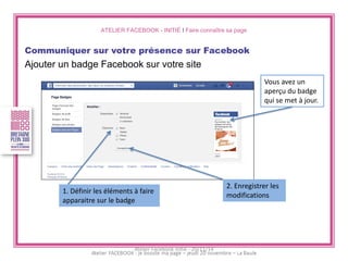 ATELIER FACEBOOK - INITIÉ I Faire connaître sa page 
Communiquer sur votre présence sur Facebook 
Ajouter un badge Facebook sur votre site 
1. Définir les éléments à faire apparaitre sur le badge 
2. Enregistrer les modifications 
Vous avez un aperçu du badge qui se met à jour. 
Atelier Facebook initié - 20/11/14  