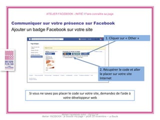 ATELIER FACEBOOK - INITIÉ I Faire connaître sa page 
Communiquer sur votre présence sur Facebook 
Ajouter un badge Facebook sur votre site 
1. Cliquer sur « Other » 
2. Récupérer le code et aller le placer sur votre site Internet 
Si vous ne savez pas placer le code sur votre site, demandez de l’aide à votre développeur web 
Atelier Facebook initié - 20/11/14  