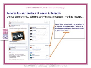 ATELIER FACEBOOK - INITIÉ I Faire connaître sa page 
Repérer les partenaires et pages influentes 
Offices de tourisme, commerces voisins, blogueurs, médias locaux,… 
Je me rends sur une page d’un partenaire et je consulte les pages « likées » (bloc sur la droite en descendant sur le mur d’une page), je clique sur « j’aime ». 
Atelier Facebook initié - 20/11/14  