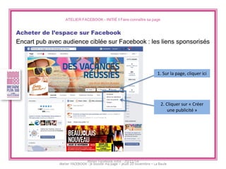 ATELIER FACEBOOK - INITIÉ I Faire connaître sa page 
Acheter de l’espace sur Facebook 
Encart pub avec audience ciblée sur Facebook : les liens sponsorisés 
1. Sur la page, cliquer ici 
2. Cliquer sur « Créer une publicité » 
Atelier Facebook initié - 20/11/14  