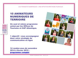 LES TRANSATS NUMERIQUES : UNE INITIATIVE BRETAGNE PLEIN SUD 
10 ANIMATEURS NUMERIQUES DE TERRIOIRE 
Un seul et même programme animé par les Offices de Tourisme et CAP Atlantique. 
1 objectif : vous accompagner dans votre stratégie de communication en ligne 
14 rendez-vous de novembre 2014 à février 2015 – programme complet 
Atelier Facebook initié - 20/11/14  